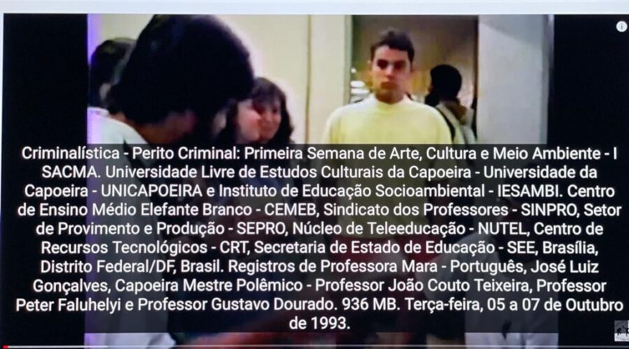 Criminalística - Perito Criminal: Primeira Semana de Arte, Cultura e Meio Ambiente - I SACMA. Universidade Livre de Estudos Culturais da Capoeira - Universidade da Capoeira - UNICAPOEIRA e Instituto de Educação Socioambiental - IESAMBI. Centro de Ensino Médio Elefante Branco - CEMEB, Sindicato dos Professores - SINPRO, Setor de Provimento e Produção - SEPRO, Núcleo de Teleeducação - NUTEL, Centro de Recursos Tecnológicos - CRT, Secretaria de Estado de Educação - SEE, Brasília, Distrito Federal/DF, Brasil. Registros de Professora Mara - Português, José Luiz Gonçalves, Capoeira Mestre Polêmico - Professor João Couto Teixeira, Professor Peter Faluhelyi e Professor Gustavo Dourado. 936 MB. Terça-feira, 05 a 07 de Outubro de 1993.