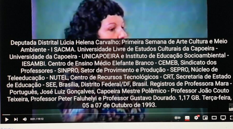 Deputada Distrital Lúcia Helena Carvalho: Primeira Semana de Arte, Cultura e Meio Ambiente - I SACMA. Universidade Livre de Estudos Culturais da Capoeira - Universidade da Capoeira - UNICAPOEIRA e Instituto de Educação Socioambiental - IESAMBI. Centro de Ensino Médio Elefante Branco - CEMEB, Sindicato dos Professores - SINPRO, Setor de Provimento e Produção - SEPRO, Núcleo de Teleeducação - NUTEL, Centro de Recursos Tecnológicos - CRT, Secretaria de Estado de Educação - SEE, Brasília, Distrito Federal/DF, Brasil. Registros de Professora Mara - Português, José Luiz Gonçalves, Capoeira Mestre Polêmico - Professor João Couto Teixeira, Professor Peter Faluhelyi e Professor Gustavo Dourado. 1,17 GB. Terça-feira, 05 a 07 de Outubro de 1993.