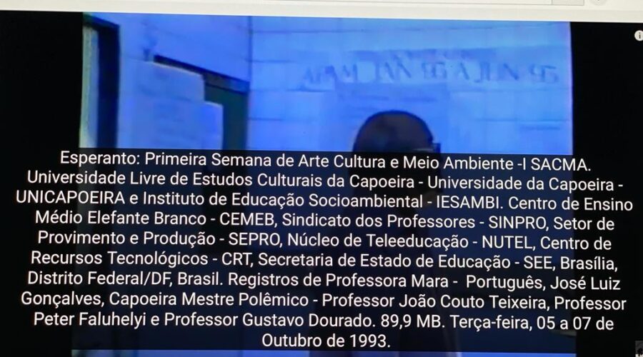 Esperanto: Primeira Semana de Arte, Cultura e Meio Ambiente - I SACMA. Universidade Livre de Estudos Culturais da Capoeira - Universidade da Capoeira - UNICAPOEIRA e Instituto de Educação Socioambiental - IESAMBI. Centro de Ensino Médio Elefante Branco - CEMEB, Sindicato dos Professores - SINPRO, Setor de Provimento e Produção - SEPRO, Núcleo de Teleeducação - NUTEL, Centro de Recursos Tecnológicos - CRT, Secretaria de Estado de Educação - SEE, Brasília, Distrito Federal/DF, Brasil. Registros de Professora Mara - Português, José Luiz Gonçalves, Capoeira Mestre Polêmico - Professor João Couto Teixeira, Professor Peter Faluhelyi e Professor Gustavo Dourado. 89,9 MB. Terça-feira, 05 a 07 de Outubro de 1993.