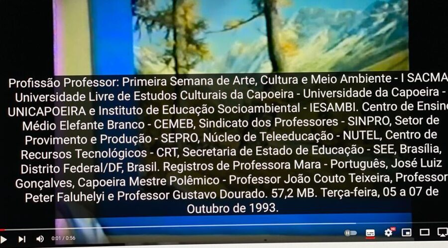 Profissão Professor: Primeira Semana de Arte, Cultura e Meio Ambiente - I SACMA. Universidade Livre de Estudos Culturais da Capoeira - Universidade da Capoeira - UNICAPOEIRA e Instituto de Educação Socioambiental - IESAMBI. Centro de Ensino Médio Elefante Branco - CEMEB, Sindicato dos Professores - SINPRO, Setor de Provimento e Produção - SEPRO, Núcleo de Teleeducação - NUTEL, Centro de Recursos Tecnológicos - CRT, Secretaria de Estado de Educação - SEE, Brasília, Distrito Federal/DF, Brasil. Registros de Professora Mara - Português, José Luiz Gonçalves, Capoeira Mestre Polêmico - Professor João Couto Teixeira, Professor Peter Faluhelyi e Professor Gustavo Dourado. 57,2 MB. Terça-feira, 05 a 07 de Outubro de 1993.